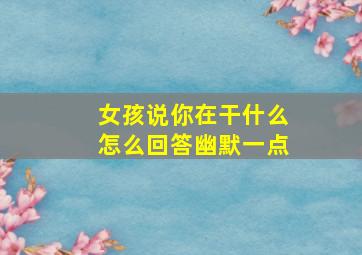 女孩说你在干什么怎么回答幽默一点