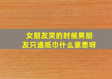 女朋友哭的时候男朋友只递纸巾什么意思呀