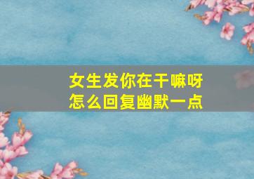 女生发你在干嘛呀怎么回复幽默一点