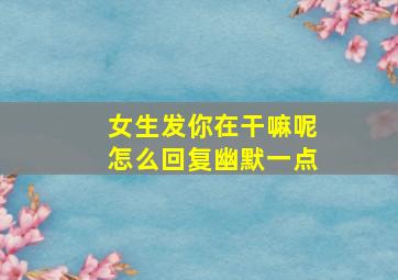 女生发你在干嘛呢怎么回复幽默一点