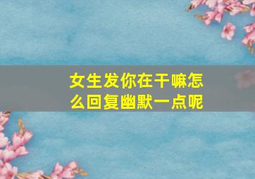 女生发你在干嘛怎么回复幽默一点呢