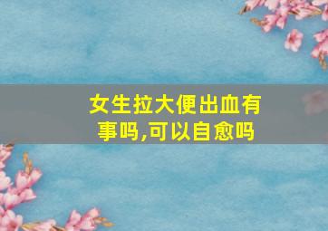 女生拉大便出血有事吗,可以自愈吗