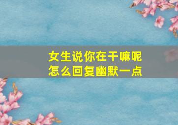 女生说你在干嘛呢怎么回复幽默一点