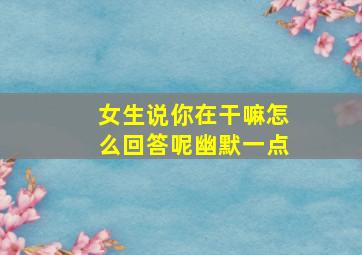 女生说你在干嘛怎么回答呢幽默一点