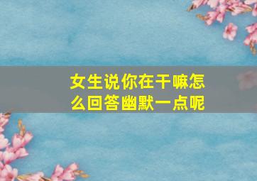 女生说你在干嘛怎么回答幽默一点呢