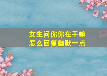 女生问你你在干嘛怎么回复幽默一点