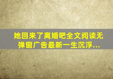 她回来了离婚吧全文阅读无弹窗广告最新一生沉浮...