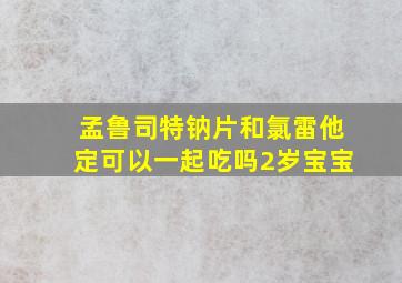 孟鲁司特钠片和氯雷他定可以一起吃吗2岁宝宝