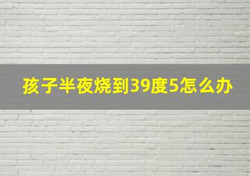 孩子半夜烧到39度5怎么办