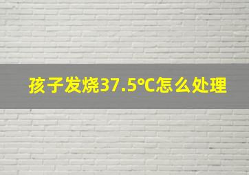 孩子发烧37.5℃怎么处理