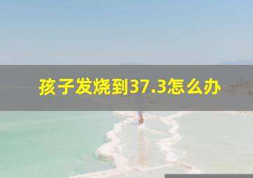 孩子发烧到37.3怎么办