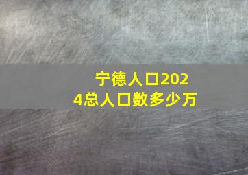 宁德人口2024总人口数多少万