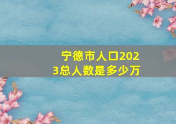 宁德市人口2023总人数是多少万