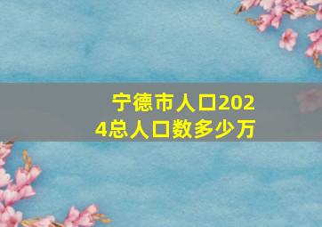 宁德市人口2024总人口数多少万