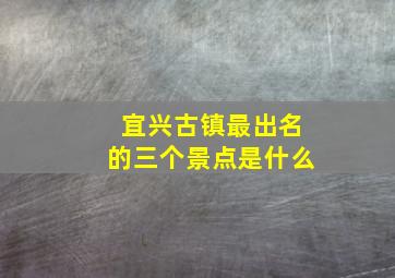 宜兴古镇最出名的三个景点是什么