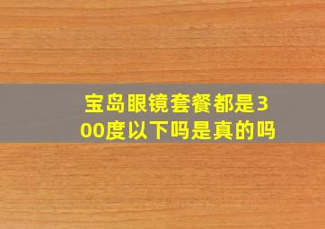 宝岛眼镜套餐都是300度以下吗是真的吗