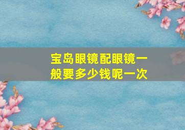 宝岛眼镜配眼镜一般要多少钱呢一次