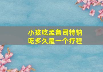 小孩吃孟鲁司特钠吃多久是一个疗程