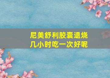 尼美舒利胶囊退烧几小时吃一次好呢