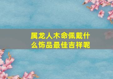 属龙人木命佩戴什么饰品最佳吉祥呢