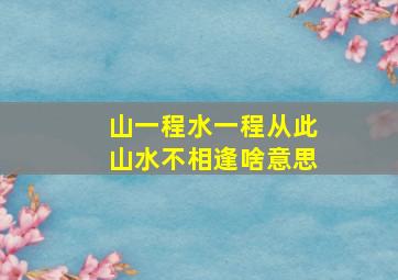 山一程水一程从此山水不相逢啥意思