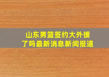 山东男篮签约大外援了吗最新消息新闻报道