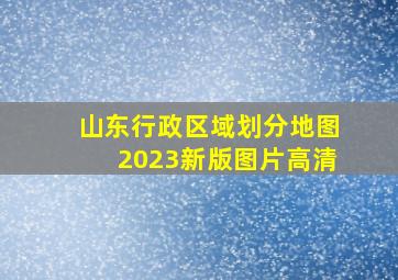 山东行政区域划分地图2023新版图片高清