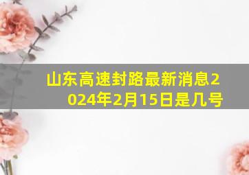 山东高速封路最新消息2024年2月15日是几号