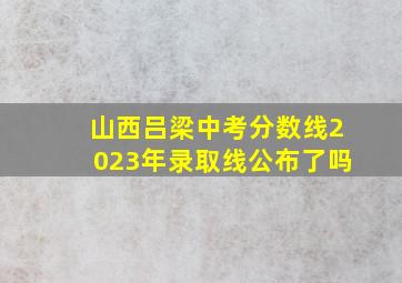 山西吕梁中考分数线2023年录取线公布了吗