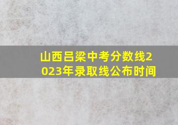 山西吕梁中考分数线2023年录取线公布时间