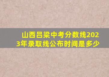 山西吕梁中考分数线2023年录取线公布时间是多少