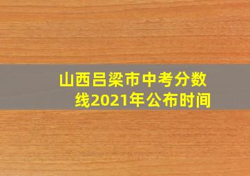 山西吕梁市中考分数线2021年公布时间