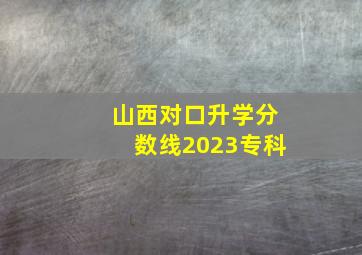 山西对口升学分数线2023专科