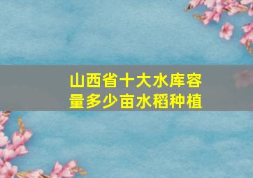 山西省十大水库容量多少亩水稻种植