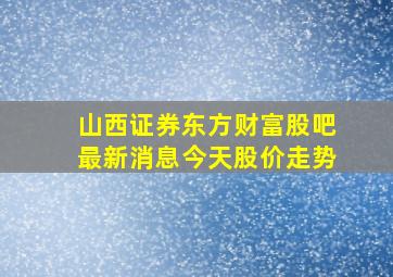 山西证券东方财富股吧最新消息今天股价走势