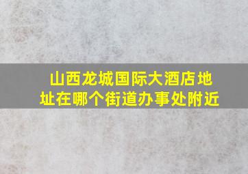 山西龙城国际大酒店地址在哪个街道办事处附近