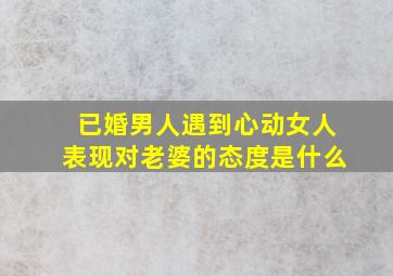 已婚男人遇到心动女人表现对老婆的态度是什么