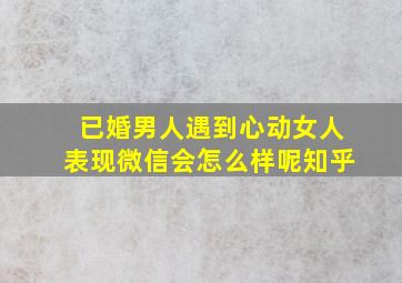 已婚男人遇到心动女人表现微信会怎么样呢知乎