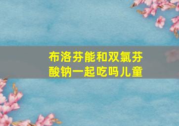 布洛芬能和双氯芬酸钠一起吃吗儿童