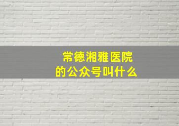 常德湘雅医院的公众号叫什么