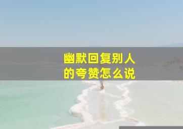 幽默回复别人的夸赞怎么说