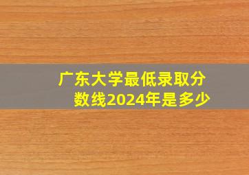 广东大学最低录取分数线2024年是多少