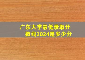 广东大学最低录取分数线2024是多少分