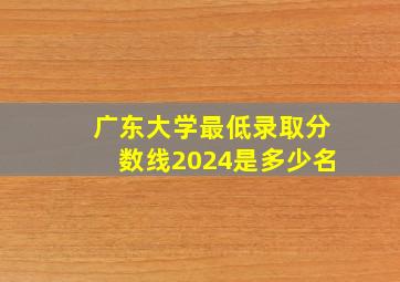 广东大学最低录取分数线2024是多少名