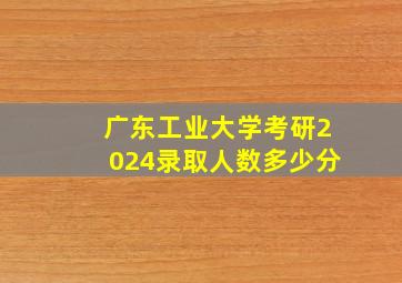 广东工业大学考研2024录取人数多少分