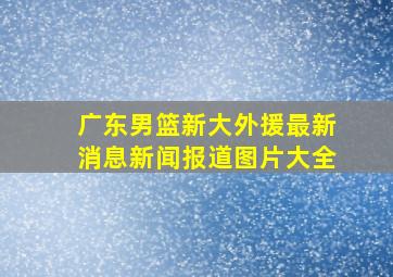 广东男篮新大外援最新消息新闻报道图片大全