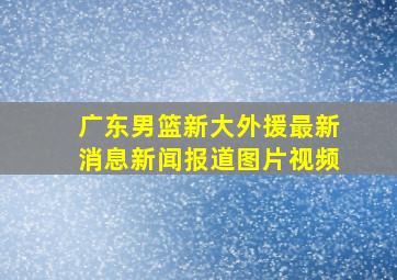 广东男篮新大外援最新消息新闻报道图片视频