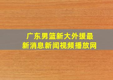 广东男篮新大外援最新消息新闻视频播放网