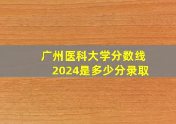 广州医科大学分数线2024是多少分录取