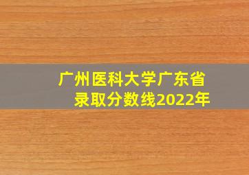 广州医科大学广东省录取分数线2022年